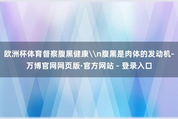 欧洲杯体育督察腹黑健康\n腹黑是肉体的发动机-万博官网网页版·官方网站 - 登录入口