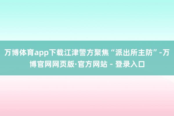 万博体育app下载江津警方聚焦“派出所主防”-万博官网网页版·官方网站 - 登录入口