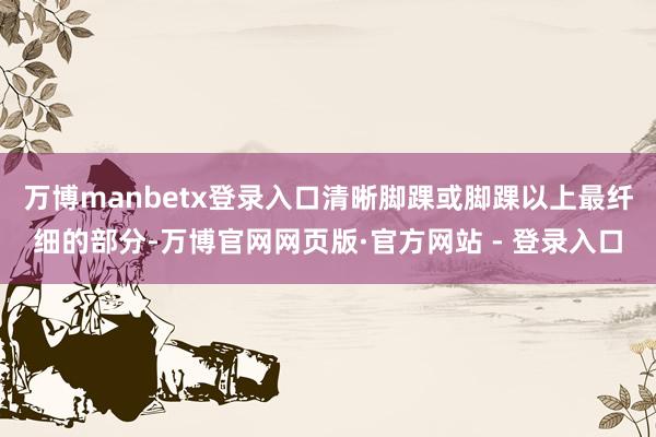 万博manbetx登录入口清晰脚踝或脚踝以上最纤细的部分-万博官网网页版·官方网站 - 登录入口