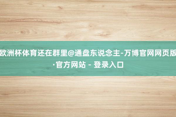 欧洲杯体育还在群里@通盘东说念主-万博官网网页版·官方网站 - 登录入口