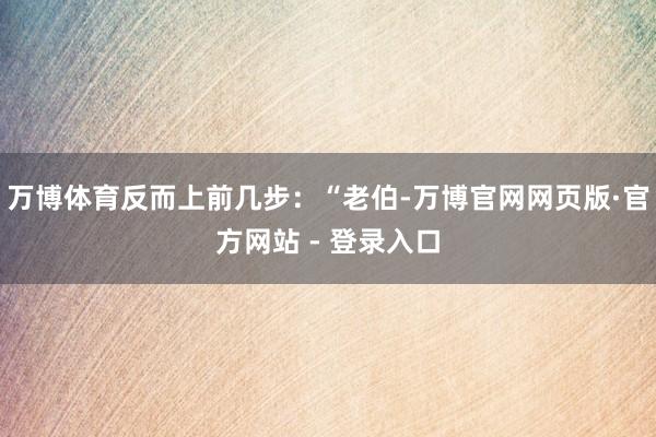 万博体育反而上前几步：“老伯-万博官网网页版·官方网站 - 登录入口