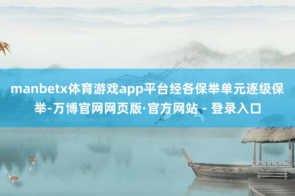 manbetx体育游戏app平台经各保举单元逐级保举-万博官网网页版·官方网站 - 登录入口