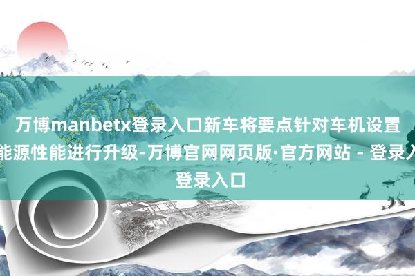 万博manbetx登录入口新车将要点针对车机设置、能源性能进行升级-万博官网网页版·官方网站 - 登录入口