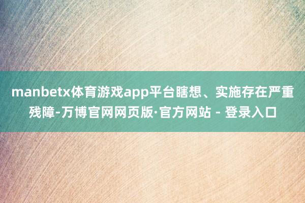 manbetx体育游戏app平台瞎想、实施存在严重残障-万博官网网页版·官方网站 - 登录入口