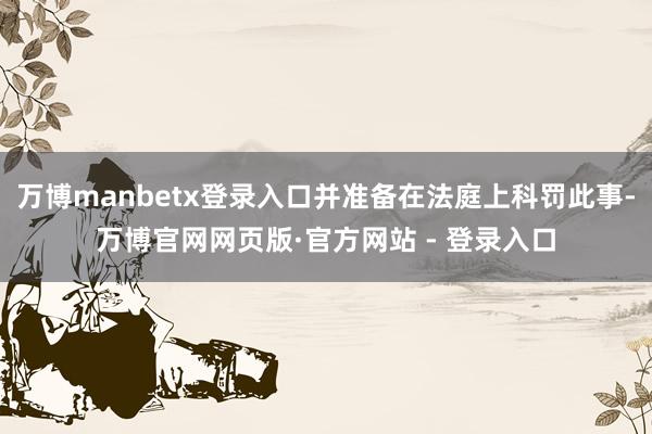 万博manbetx登录入口并准备在法庭上科罚此事-万博官网网页版·官方网站 - 登录入口