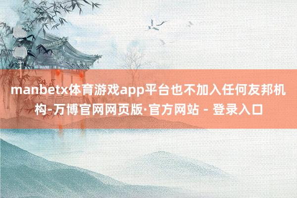 manbetx体育游戏app平台也不加入任何友邦机构-万博官网网页版·官方网站 - 登录入口