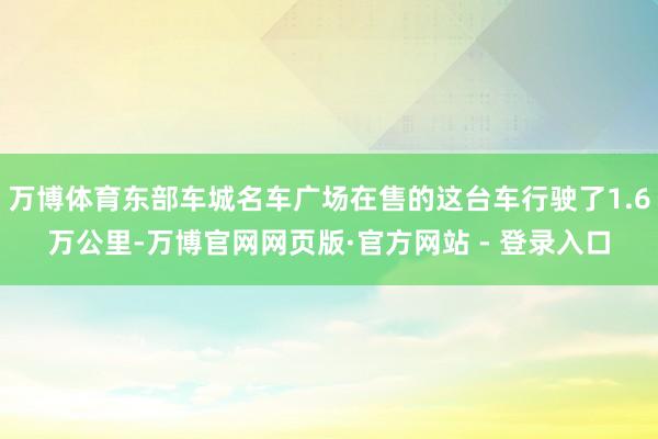 万博体育东部车城名车广场在售的这台车行驶了1.6万公里-万博官网网页版·官方网站 - 登录入口