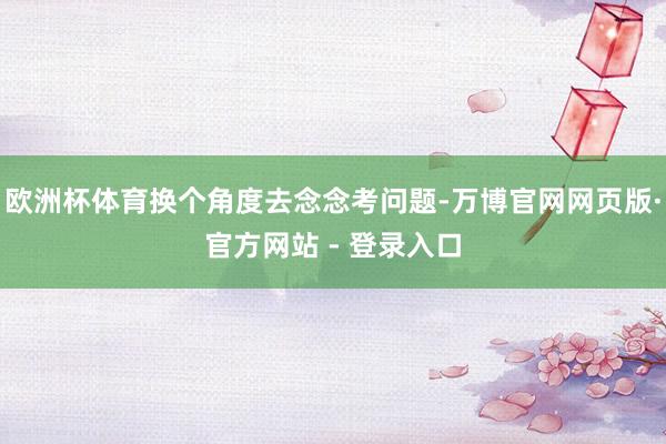 欧洲杯体育换个角度去念念考问题-万博官网网页版·官方网站 - 登录入口