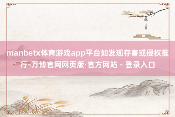 manbetx体育游戏app平台如发现存害或侵权推行-万博官网网页版·官方网站 - 登录入口