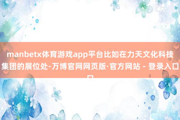 manbetx体育游戏app平台比如在力天文化科技集团的展位处-万博官网网页版·官方网站 - 登录入口