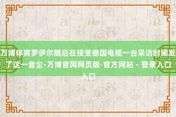 万博体育罗伊尔随后在接受德国电视一台采访时阐发了这一音尘-万博官网网页版·官方网站 - 登录入口