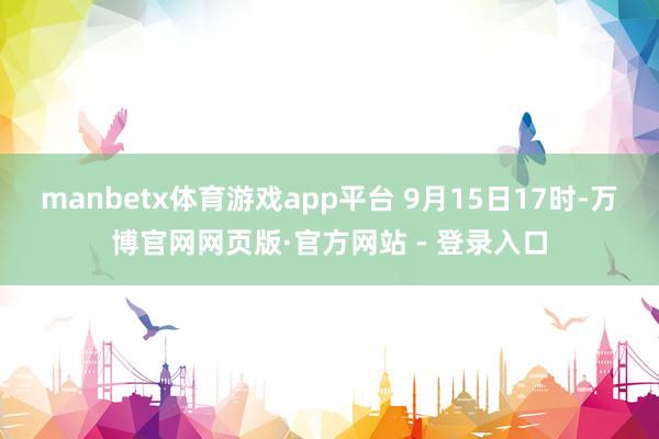 manbetx体育游戏app平台 　　9月15日17时-万博官网网页版·官方网站 - 登录入口