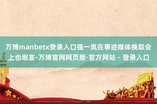 万博manbetx登录入口强一岚在事迹媒体换取会上也坦言-万博官网网页版·官方网站 - 登录入口