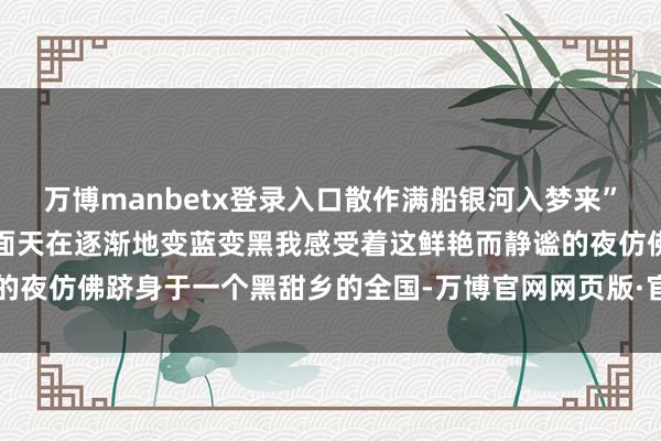 万博manbetx登录入口散作满船银河入梦来”我坐在房间看着边远的局面天在逐渐地变蓝变黑我感受着这鲜艳而静谧的夜仿佛跻身于一个黑甜乡的全国-万博官网网页版·官方网站 - 登录入口