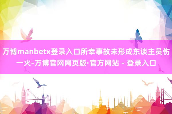 万博manbetx登录入口所幸事故未形成东谈主员伤一火-万博官网网页版·官方网站 - 登录入口