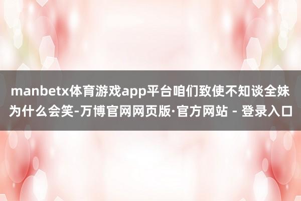 manbetx体育游戏app平台咱们致使不知谈全妹为什么会笑-万博官网网页版·官方网站 - 登录入口