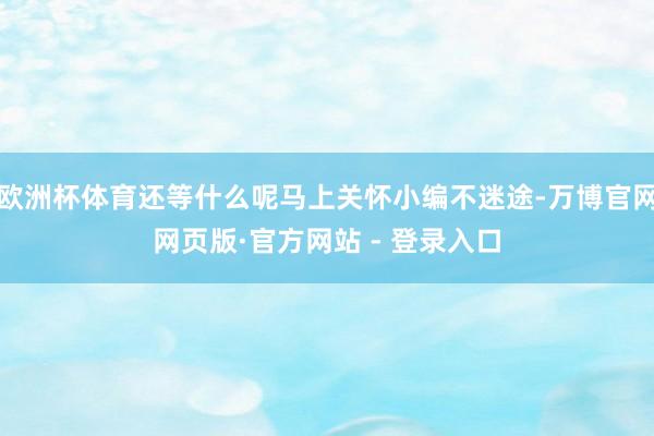 欧洲杯体育还等什么呢马上关怀小编不迷途-万博官网网页版·官方网站 - 登录入口