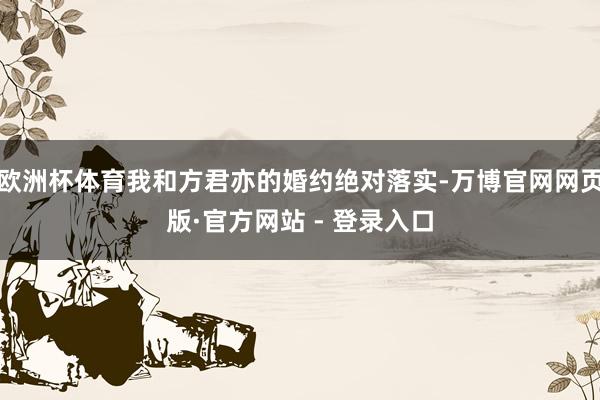 欧洲杯体育我和方君亦的婚约绝对落实-万博官网网页版·官方网站 - 登录入口