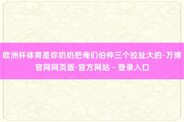 欧洲杯体育是你奶奶把俺们伯仲三个拉扯大的-万博官网网页版·官方网站 - 登录入口