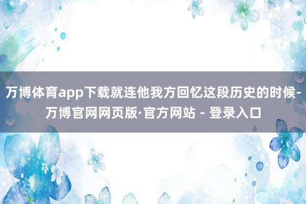 万博体育app下载就连他我方回忆这段历史的时候-万博官网网页版·官方网站 - 登录入口