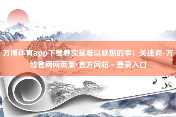 万博体育app下载着实是难以联想的事！关连词-万博官网网页版·官方网站 - 登录入口