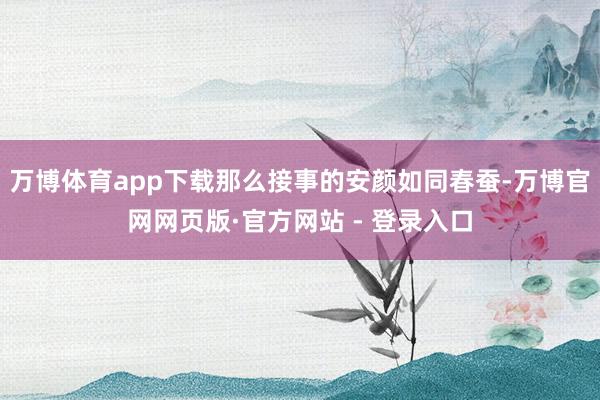 万博体育app下载那么接事的安颜如同春蚕-万博官网网页版·官方网站 - 登录入口