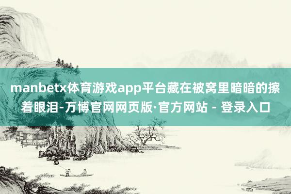 manbetx体育游戏app平台藏在被窝里暗暗的擦着眼泪-万博官网网页版·官方网站 - 登录入口