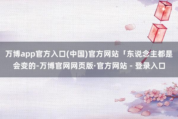 万博app官方入口(中国)官方网站「东说念主都是会变的-万博官网网页版·官方网站 - 登录入口