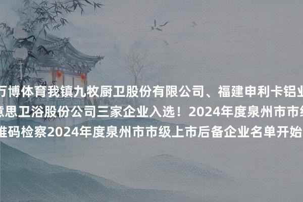 万博体育我镇九牧厨卫股份有限公司、福建申利卡铝业发展有限公司、泉州日好意思卫浴股份公司三家企业入选！2024年度泉州市市级上市后备企业名单识别二维码检察2024年度泉州市市级上市后备企业名单开始：海丝商报一审：李婉婷二审：苏雅如三审：曾国耀往期新闻推选金英网微信 : wx.jnyng.com直播：zb.jnyng.com同城：tc.jnyng.com联系电话（推行中如有侵权作品请联系咱们删除）-万