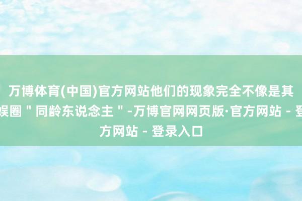 万博体育(中国)官方网站他们的现象完全不像是其他的文娱圈＂同龄东说念主＂-万博官网网页版·官方网站 - 登录入口