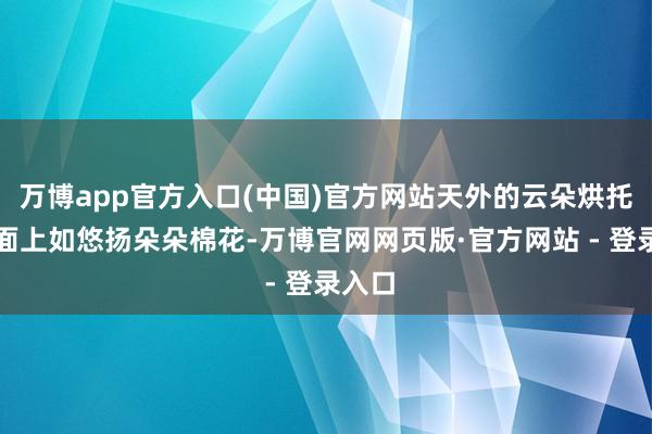 万博app官方入口(中国)官方网站天外的云朵烘托在湖面上如悠扬朵朵棉花-万博官网网页版·官方网站 - 登录入口