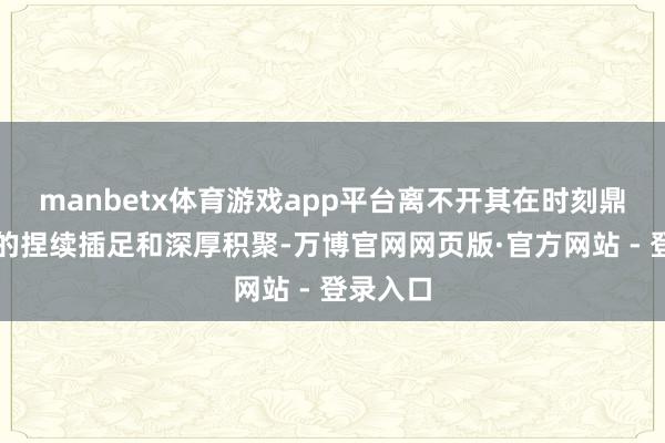 manbetx体育游戏app平台离不开其在时刻鼎新方面的捏续插足和深厚积聚-万博官网网页版·官方网站 - 登录入口