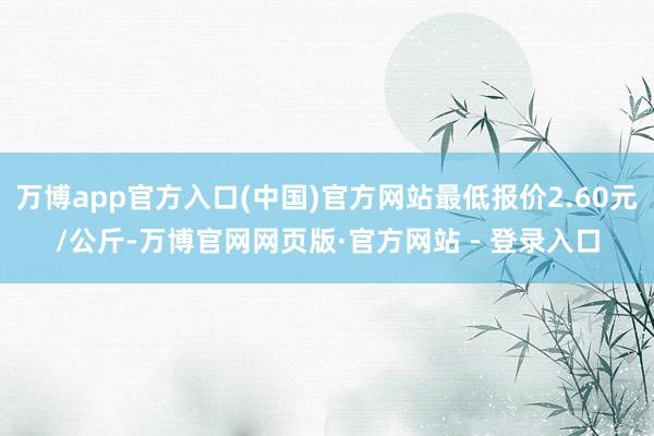 万博app官方入口(中国)官方网站最低报价2.60元/公斤-万博官网网页版·官方网站 - 登录入口