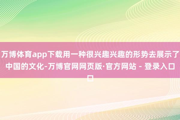 万博体育app下载用一种很兴趣兴趣的形势去展示了中国的文化-万博官网网页版·官方网站 - 登录入口